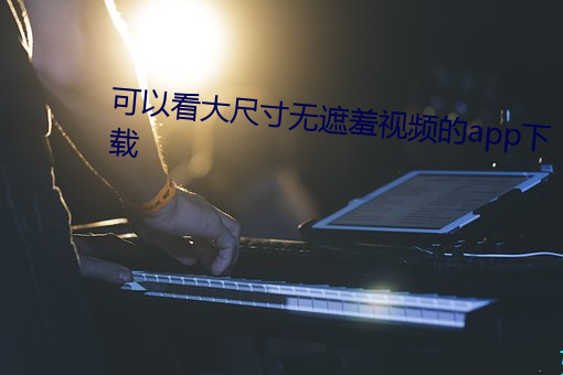 可以看(看)大尺(尺)寸(寸)无遮羞(羞)视频的(的)app下载