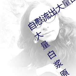 自慰(慰)流出(出)大量白(白)浆(漿)是什(什)么(麽)意思(思) 自慰流(流)出大量(量)白(白)浆原因一览