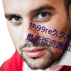 热99re久久精品这(這)里(裏)都是精品免(免)费最(最)新(新)版(版)资源(源)如潮好(好)评不断!