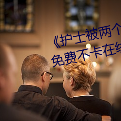 《护士被两个病人伦奷日出白浆》免费不卡在线观看