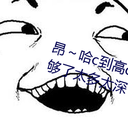 昂～哈c到高c了求(qiú)求了 哈昂(áng)～哈昂够(gòu)了太多(duō)太深