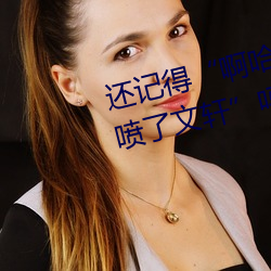 还记得(dé)“啊(a)哈～快把跳(tiào)d关(guān)了(le)我都(dōu)喷了文(wén)轩”吗