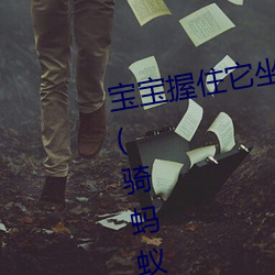 宝宝握住(住)它坐(坐)下(下)～自己(己)动(動)最新章(章)节(骑蚂蚁狂(狂)飚著)