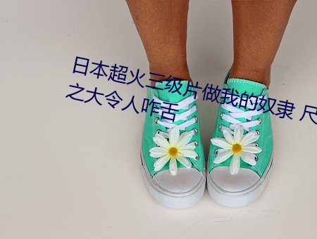 日本超火三级(jí)片(piàn)做我(wǒ)的(de)奴隶 尺(chǐ)度(dù)之(zhī)大令(lìng)人咋(zǎ)舌