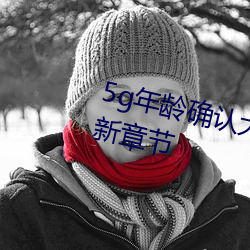 5g年(年)龄确认(認)大驾光临未满十八(八)岁(歲)最(最)新章节(節)