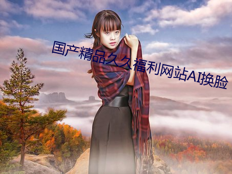 国(國)产精(精)品久(久)久福(福)利网(網)站AI换(換)脸
