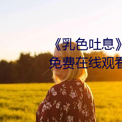 《乳(rǔ)色(sè)吐息(xī)》樱(yīng)花(huā)观看》完整版(bǎn)免费在(zài)线观看