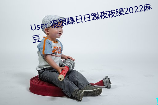 User 狠(hěn)狠躁日日躁夜(yè)夜(yè)躁2022麻豆