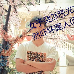 女子突然脱光(光)衣服 袒胸(胸)露乳(乳)十分自然吓坏(壞)路人(图)