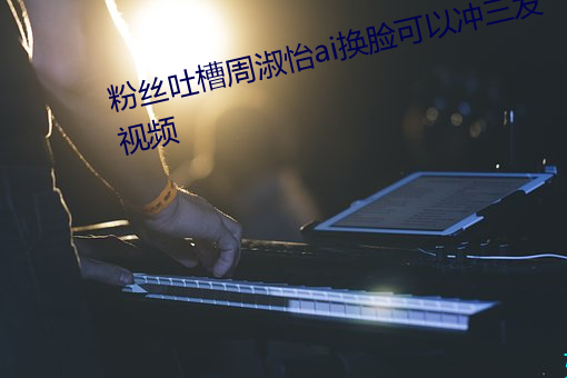 粉絲吐槽周淑怡ai換臉可以沖三發視頻