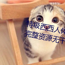 特级(級)西西人体444WWW高清大胆完整资源无干(幹)扰