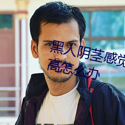 黑人陰莖感覺太大了性欲望還比較高怎麽辦