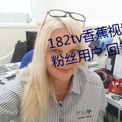 182tv香蕉视频永久网站无限看?粉丝用户:回馈新老用户!