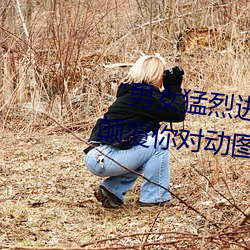 “男(男)女猛烈进(進)出120秒(秒)动态(態)图(圖)”:颠覆你(你)对动图的认(認)知!