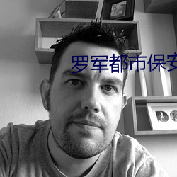 罗军都市保安最新章节免费阅读 （羹藜含糗）
