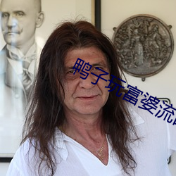鸭(鴨)子(子)玩富婆(婆)流(流)白浆(漿)视频