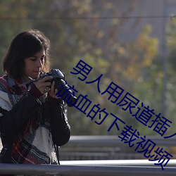 男人用尿道插入女人的尿道口里把女人插流血的下载视频