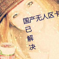 国产无(wú)人区卡一卡二卡三乱码问题已(yǐ)解(jiě)决