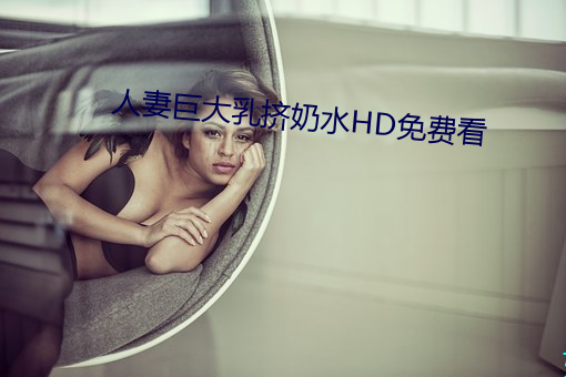 人妻巨大乳挤奶水HD免费看 （华而不实）