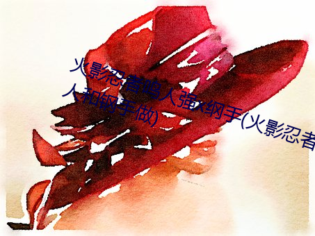 火影忍者鸣人强x纲手(火影忍者鸣人和钢手做)