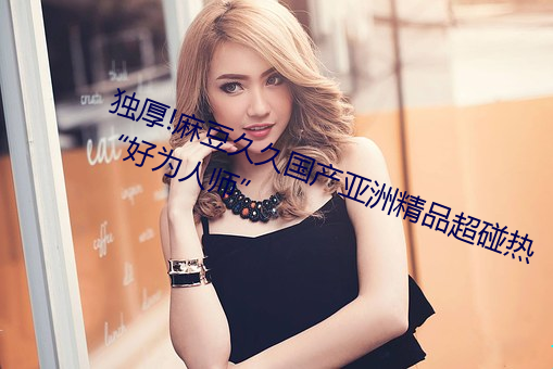 獨厚!麻豆久久國産亞洲精品超碰熱“好爲人師”