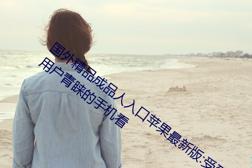 國外精品成品人入口蘋果最新版:受到許多用戶青睐的手機看