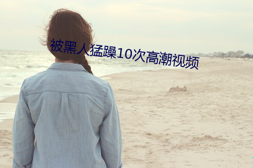 被黑人(rén)猛躁10次(cì)高(gāo)潮视频