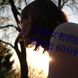 18歲女老師脫脫精光讓你看個夠視頻流出 60分鍾沒遮沒掩