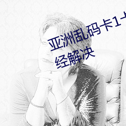 亚(亞)洲乱(亂)码(碼)卡1卡2卡(卡)新(新)区乱(亂)码(碼)现象(象)已经解决
