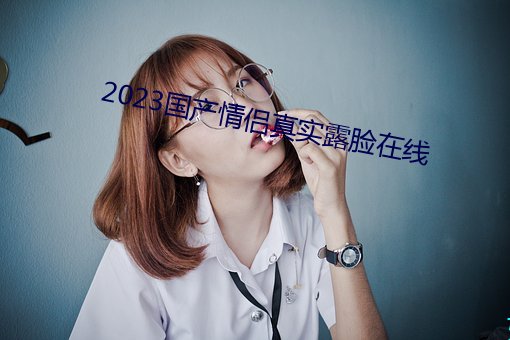 2023国产情侣真实露脸在线