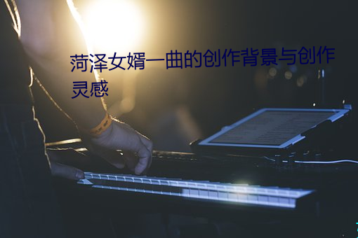 菏泽女婿一曲的创作背景与创作灵感 （诊视）