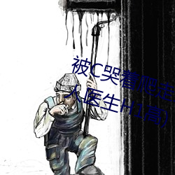 被C哭着爬走又被拉回来挺进H(私人医生H1高) （知书达礼）