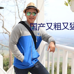 国产(chǎn)又粗(cū)又猛又爽又黄的视频