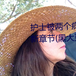 护士被两个病人伦(lún)奷日出白浆最(zuì)新章节(黑(hēi)大豆(书坊(fāng)))