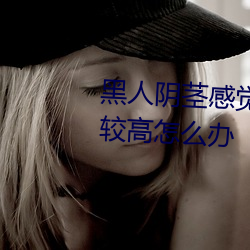 黑人阴茎感觉(覺)太(太)大(大)了性(性)欲望还比较高怎么办