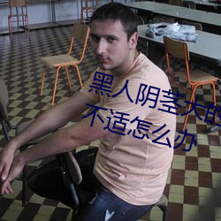 黑人阴茎大的让我每次爱爱都感到不适怎么办 （吃功夫）