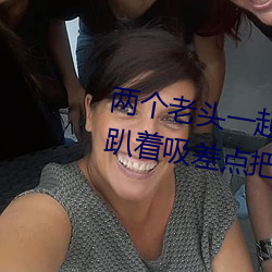 两个老头一起吃我的奶 两个老头趴着吸差点把我折磨昏厥