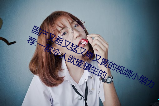 国产(chǎn)又粗又猛又爽又(yòu)黄的视频(pín)小编力荐:一款(kuǎn)令人欲望横生的