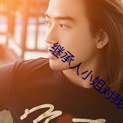 继承人小姐对我不太友善笔趣阁 （合璧）