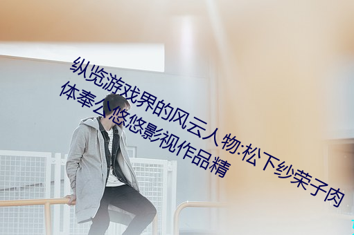 縱覽遊戲界的風雲人物:松下紗榮子肉體奉公悠悠影視作品精