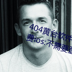 404黄台软(軟)件十大禁用下(下)载入口免(免)费ios:不(不)需(需)要登录就可以体