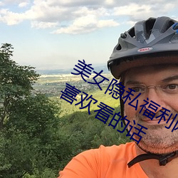 美女隐私福利网站黄污当然如果用户们喜欢看的话 （出言成章）