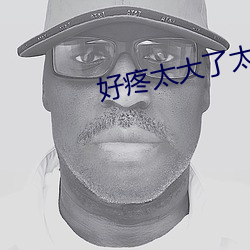 好疼(疼)太大了太(太)粗太(太)长了口(口)述(述)