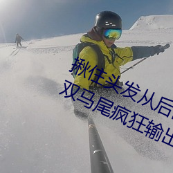揪住(zhù)头发从后面进入*抓住小萝莉的双马尾疯(fēng)狂输出系列