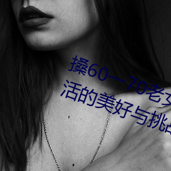 60һ70老(lǎo)女人老妇女(探寻晚(wn)美(měi)好与挑战)