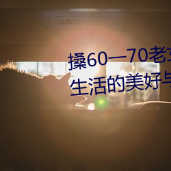 搡60一70老女人老妇女(探寻晚年生活的美好与挑战)