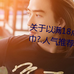 关于以满18点从此进入准备好纸巾?.人气推荐!的信息 （振振有辞）