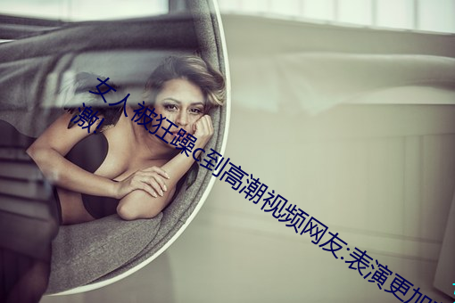 女人被狂躁c到高潮視頻網友:表演更加刺激!