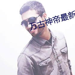 万古神帝最新章节更新 （峰位）