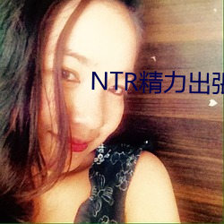 NTR精力出張在线 （以汤沃雪）